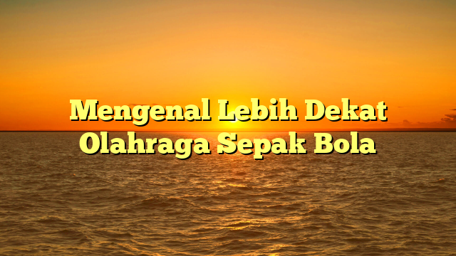 Mengenal Lebih Dekat Olahraga Sepak Bola