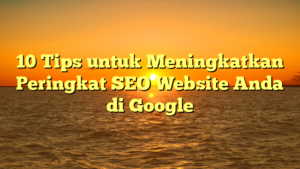 10 Tips untuk Meningkatkan Peringkat SEO Website Anda di Google