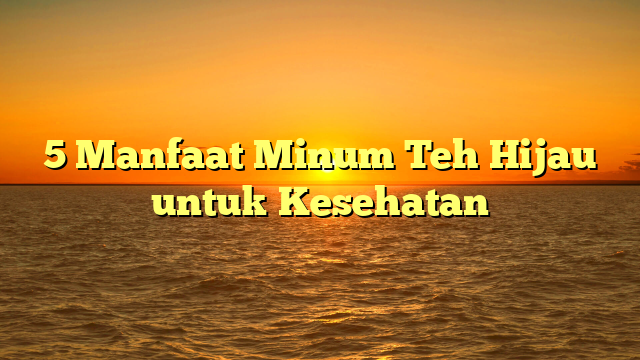 5 Manfaat Minum Teh Hijau untuk Kesehatan