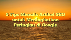 5 Tips Menulis Artikel SEO untuk Meningkatkan Peringkat di Google