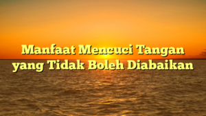 Manfaat Mencuci Tangan yang Tidak Boleh Diabaikan