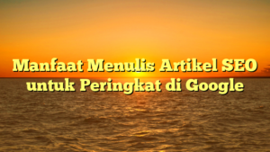 Manfaat Menulis Artikel SEO untuk Peringkat di Google