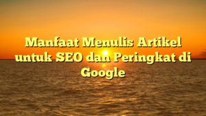 Manfaat Menulis Artikel untuk SEO dan Peringkat di Google