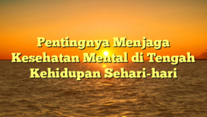 Pentingnya Menjaga Kesehatan Mental di Tengah Kehidupan Sehari-hari