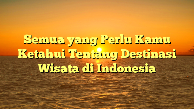 Semua yang Perlu Kamu Ketahui Tentang Destinasi Wisata di Indonesia