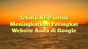 Teknik SEO untuk Meningkatkan Peringkat Website Anda di Google