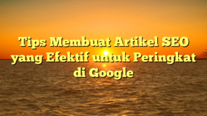 Tips Membuat Artikel SEO yang Efektif untuk Peringkat di Google