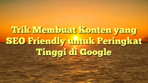 Trik Membuat Konten yang SEO Friendly untuk Peringkat Tinggi di Google