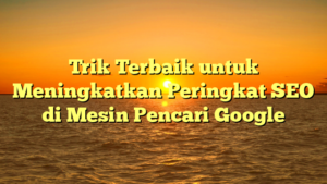 Trik Terbaik untuk Meningkatkan Peringkat SEO di Mesin Pencari Google